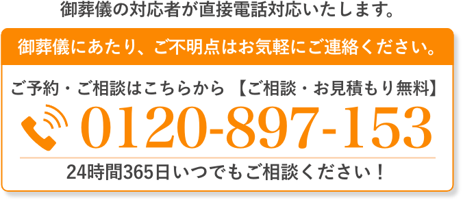 ご葬儀の対応者が直接電話対応いたします。 ご葬儀にあたり、ご不明点はお気軽にご連絡ください。 ご予約・ご相談はこちらから（通話料無料・24時間受付）0120-897-153